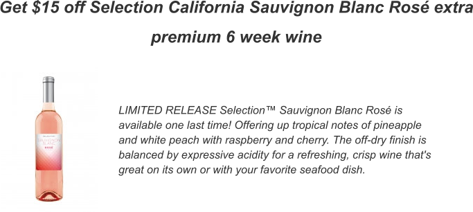 Get $15 off Selection California Sauvignon Blanc Ros extra premium 6 week wine LIMITED RELEASE Selection Sauvignon Blanc Ros is available one last time! Offering up tropical notes of pineapple and white peach with raspberry and cherry. The off-dry finish is balanced by expressive acidity for a refreshing, crisp wine that's great on its own or with your favorite seafood dish.